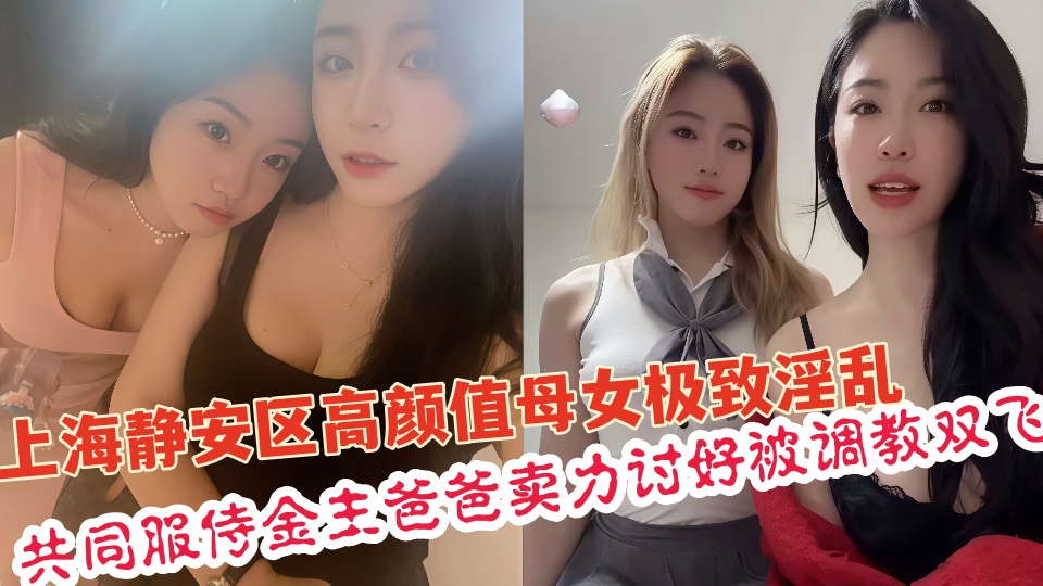 上海静安区真实高颜值母女极致淫乱共同服侍金主爸爸卖力讨好调教双飞